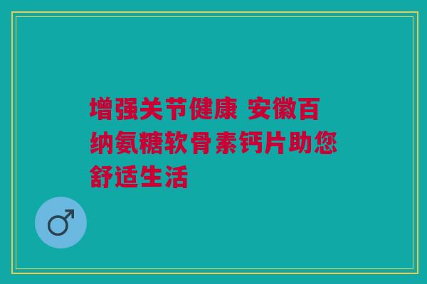 增强关节健康 安徽百纳氨糖软骨素钙片助您舒适生活 增强关节健康 安徽百纳氨糖软骨素钙片助您舒适生活