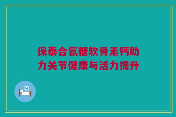 保泰合氨糖软骨素钙助力关节健康与活力提升