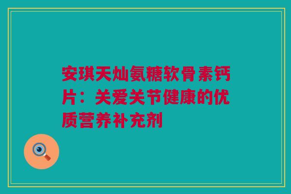 安琪天灿氨糖软骨素钙片：关爱关节健康的优质营养补充剂
