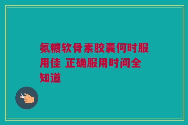 氨糖软骨素胶囊何时服用佳 正确服用时间全知道