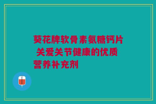 葵花牌软骨素氨糖钙片 关爱关节健康的优质营养补充剂