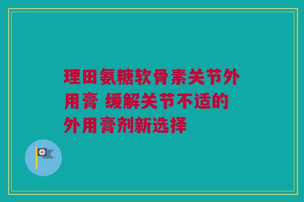 理田氨糖软骨素关节外用膏 缓解关节不适的外用膏剂新选择
