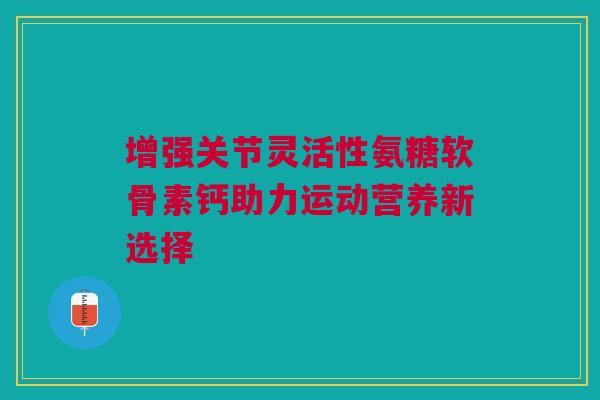 增强关节灵活性氨糖软骨素钙助力运动营养新选择