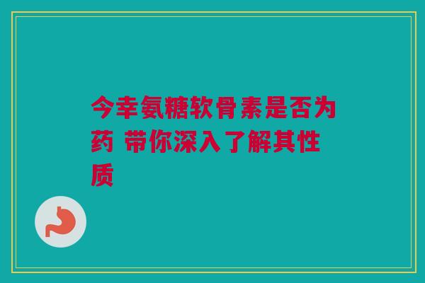 今幸氨糖软骨素是否为药 带你深入了解其性质