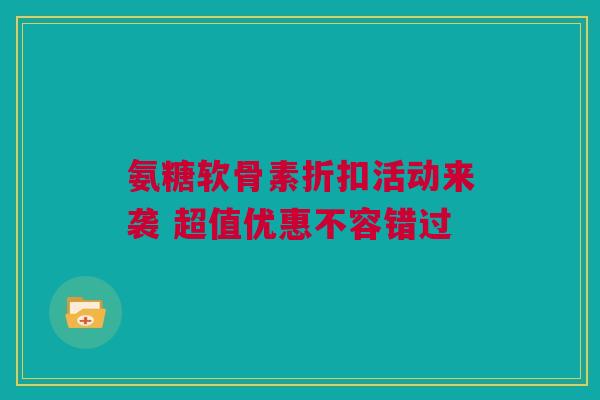 氨糖软骨素折扣活动来袭 超值优惠不容错过