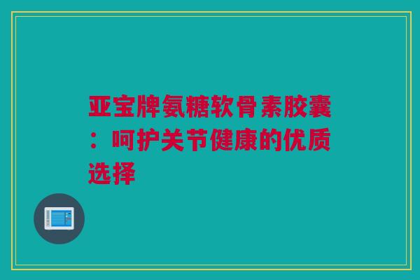 亚宝牌氨糖软骨素胶囊：呵护关节健康的优质选择