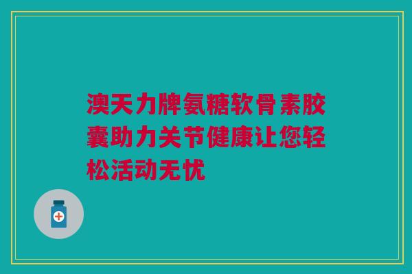 澳天力牌氨糖软骨素胶囊助力关节健康让您轻松活动无忧