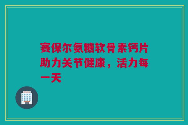 赛保尔氨糖软骨素钙片助力关节健康，活力每一天