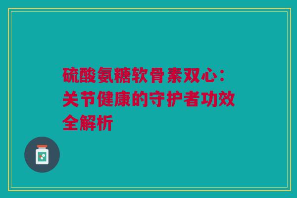 硫酸氨糖软骨素双心：关节健康的守护者功效全解析