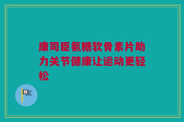 康司臣氨糖软骨素片助力关节健康让运动更轻松