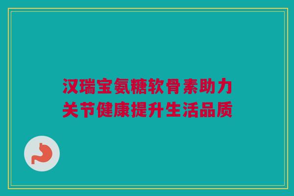 汉瑞宝氨糖软骨素助力关节健康提升生活品质