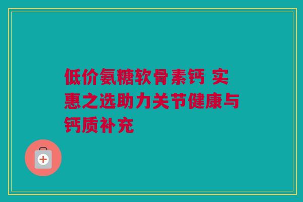 低价氨糖软骨素钙 实惠之选助力关节健康与钙质补充