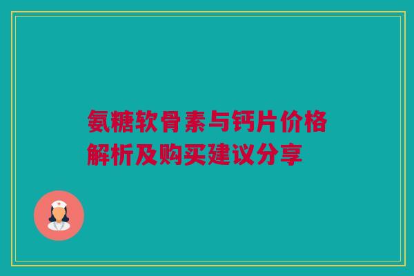 氨糖软骨素与钙片价格解析及购买建议分享 氨糖软骨素与钙片价格解析及购买建议分享