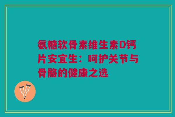 氨糖软骨素维生素D钙片安宜生：呵护关节与骨骼的健康之选