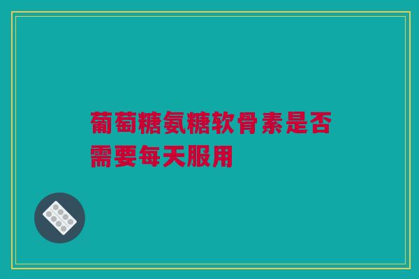 葡萄糖氨糖软骨素是否需要每天服用