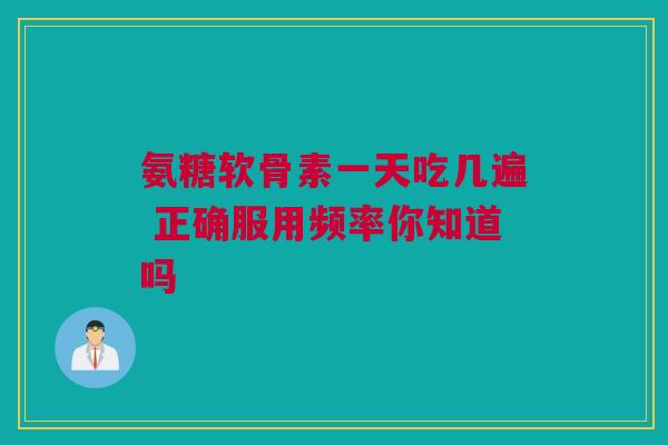 氨糖软骨素一天吃几遍 正确服用频率你知道吗