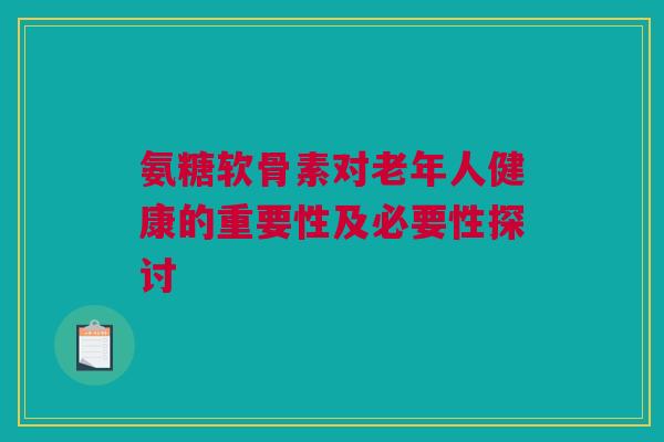 氨糖软骨素对老年人健康的重要性及必要性探讨