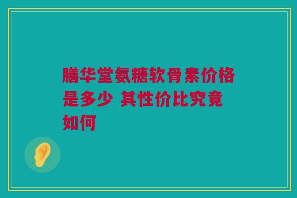 膳华堂氨糖软骨素价格是多少 其性价比究竟如何
