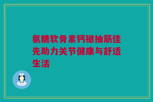 氨糖软骨素钙褪抽筋佳先助力关节健康与舒适生活