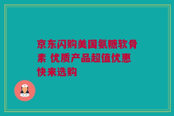 京东闪购美国氨糖软骨素 优质产品超值优惠快来选购