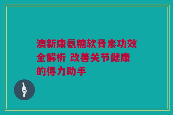 澳新康氨糖软骨素功效全解析 改善关节健康的得力助手
