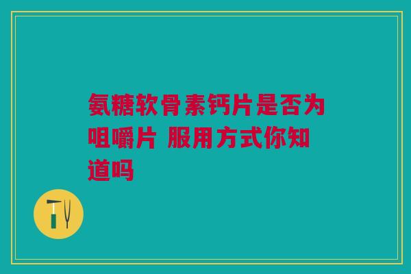 氨糖软骨素钙片是否为咀嚼片 服用方式你知道吗