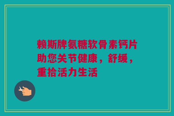 赖斯牌氨糖软骨素钙片助您关节健康，舒缓，重拾活力生活