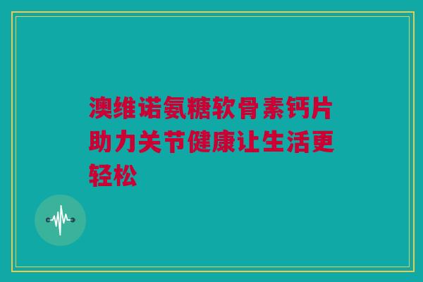 澳维诺氨糖软骨素钙片助力关节健康让生活更轻松