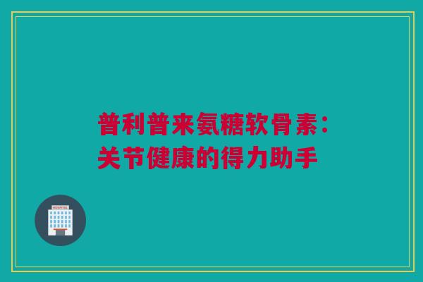 普利普来氨糖软骨素：关节健康的得力助手