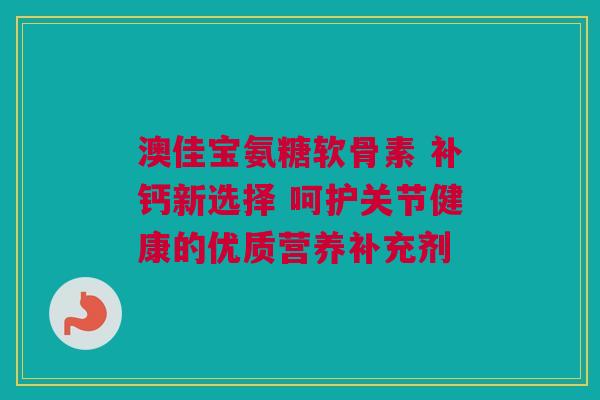 澳佳宝氨糖软骨素 补钙新选择 呵护关节健康的优质营养补充剂