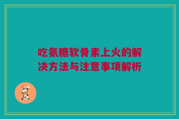 吃氨糖软骨素上火的解决方法与注意事项解析
