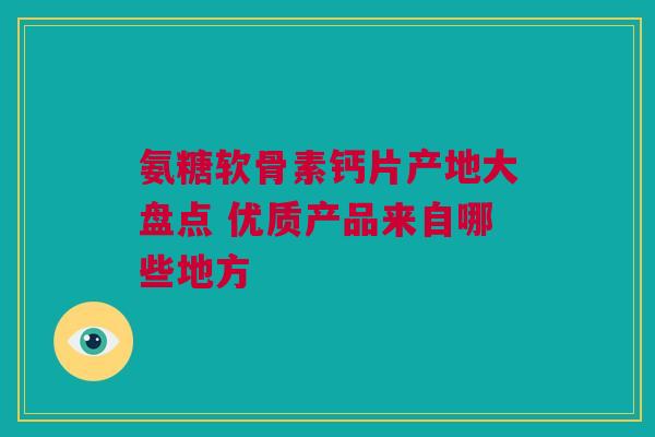 氨糖软骨素钙片产地大盘点 优质产品来自哪些地方