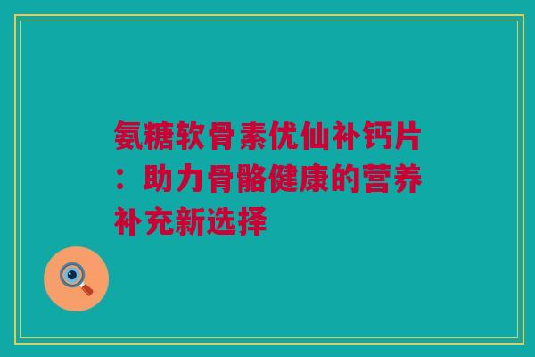 氨糖软骨素优仙补钙片：助力骨骼健康的营养补充新选择
