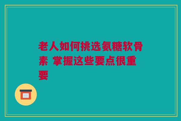 老人如何挑选氨糖软骨素 掌握这些要点很重要