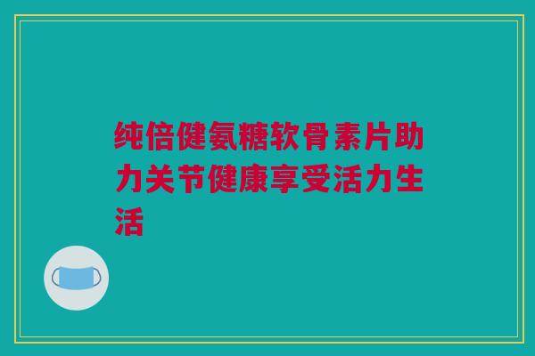 纯倍健氨糖软骨素片助力关节健康享受活力生活
