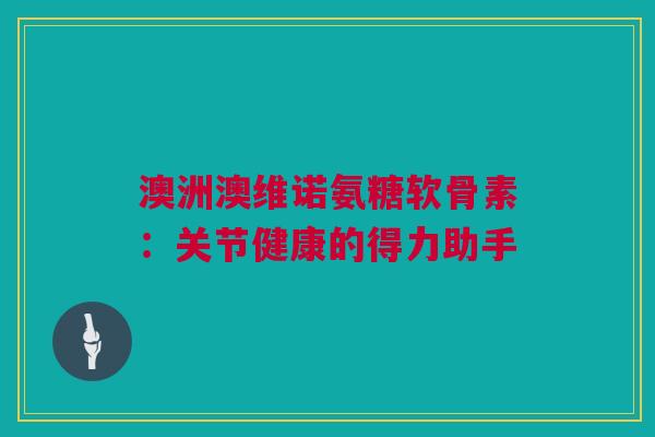 澳洲澳维诺氨糖软骨素:关节健康的得力助手 澳洲澳维诺氨糖软骨素:关节健康的得力助手