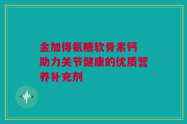金加得氨糖软骨素钙 助力关节健康的优质营养补充剂