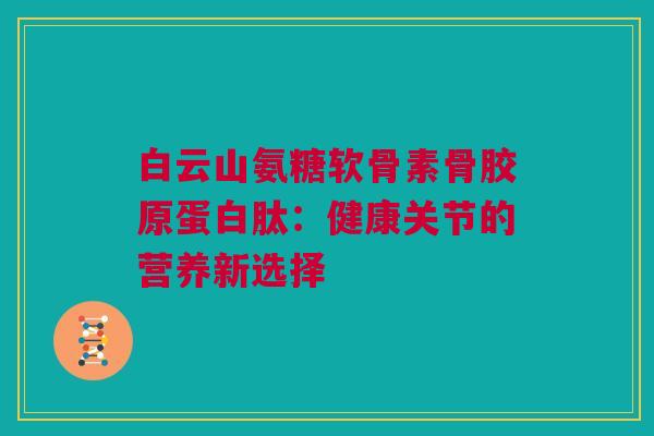 白云山氨糖软骨素骨胶原蛋白肽：健康关节的营养新选择
