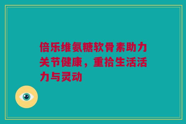 倍乐维氨糖软骨素助力关节健康，重拾生活活力与灵动