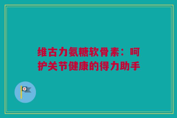 维古力氨糖软骨素：呵护关节健康的得力助手