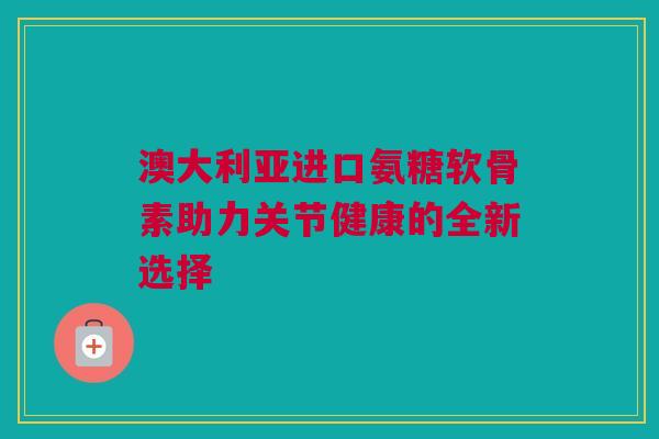 澳大利亚进口氨糖软骨素助力关节健康的全新选择 澳大利亚进口氨糖软骨素助力关节健康的全新选择