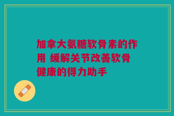 加拿大氨糖软骨素的作用 缓解关节改善软骨健康的得力助手 加拿大氨糖软骨素的作用 缓解关节改善软骨健康的得力助手