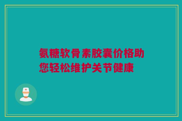 氨糖软骨素胶囊价格助您轻松维护关节健康