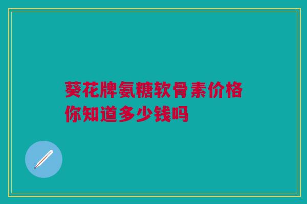 葵花牌氨糖软骨素价格你知道多少钱吗