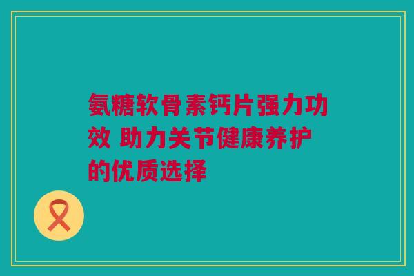 氨糖软骨素钙片强力功效 助力关节健康养护的优质选择