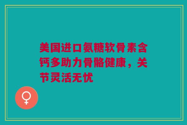 美国进口氨糖软骨素含钙多助力骨骼健康，关节灵活无忧