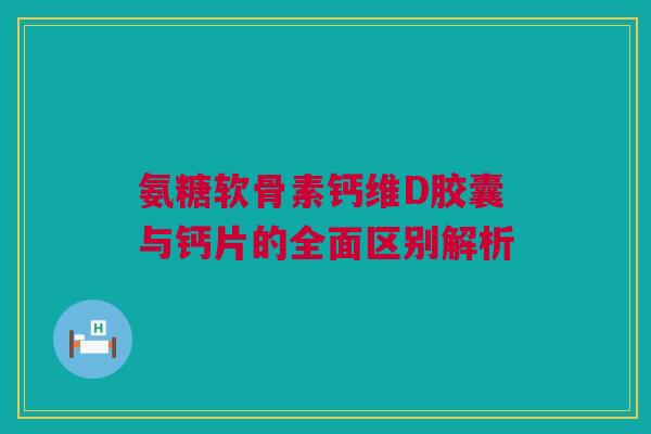 氨糖软骨素钙维D胶囊与钙片的全面区别解析