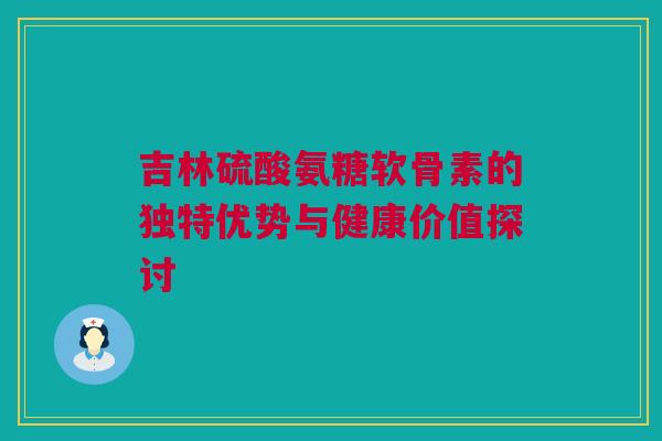 吉林硫酸氨糖软骨素的独特优势与健康价值探讨