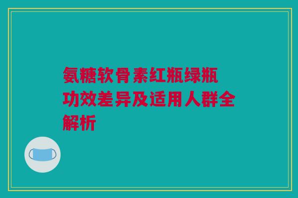 氨糖软骨素红瓶绿瓶 功效差异及适用人群全解析