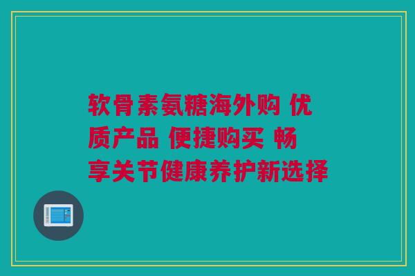 软骨素氨糖海外购 优质产品 便捷购买 畅享关节健康养护新选择